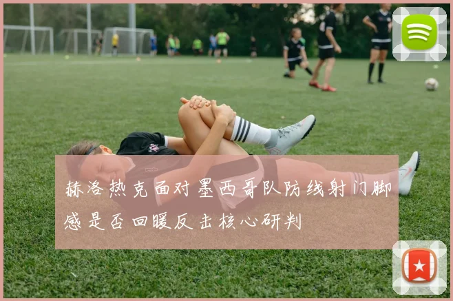 赫洛热克面对墨西哥队防线射门脚感是否回暖反击核心研判