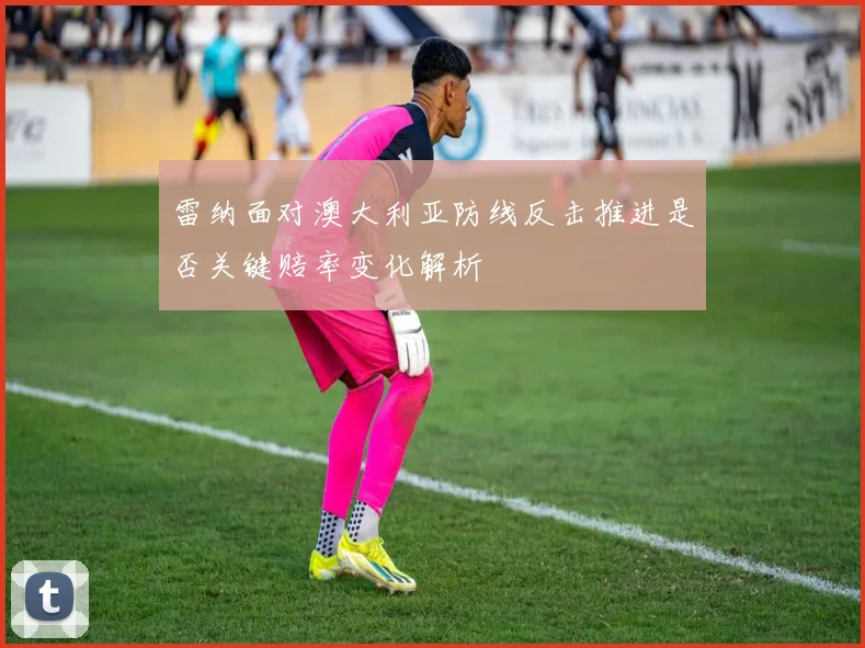 雷纳面对澳大利亚防线反击推进是否关键赔率变化解析