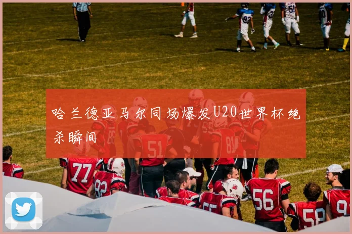 哈兰德亚马尔同场爆发U20世界杯绝杀瞬间