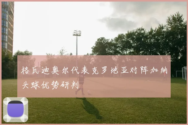 格瓦迪奥尔代表克罗地亚对阵加纳头球优势研判