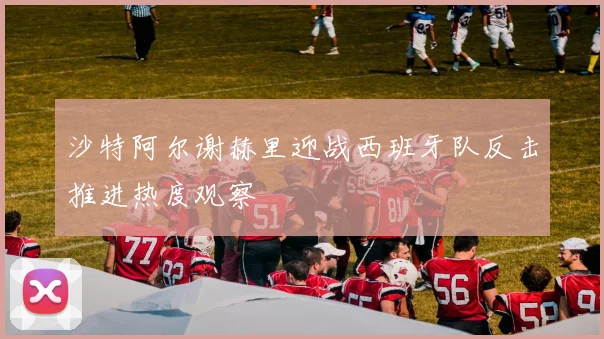沙特阿尔谢赫里迎战西班牙队反击推进热度观察