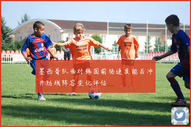 墨西哥队面对韩国前场速度能否冲开防线阵容变化评估