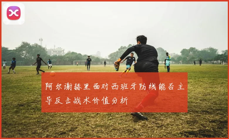 阿尔谢赫里面对西班牙防线能否主导反击战术价值分析