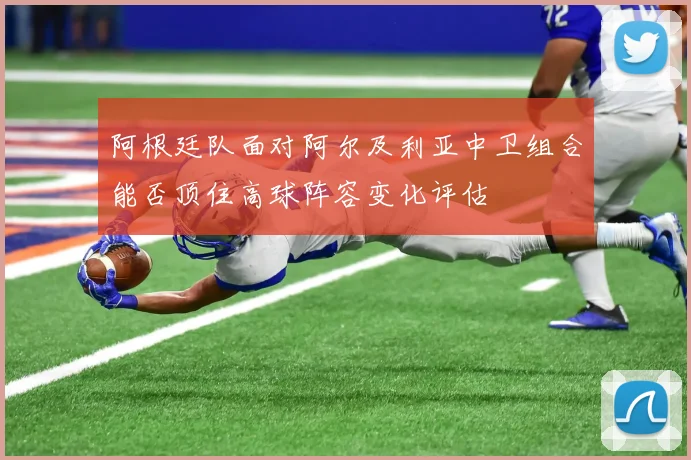 阿根廷队面对阿尔及利亚中卫组合能否顶住高球阵容变化评估
