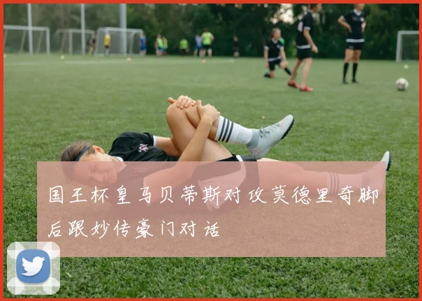 国王杯皇马贝蒂斯对攻莫德里奇脚后跟妙传豪门对话