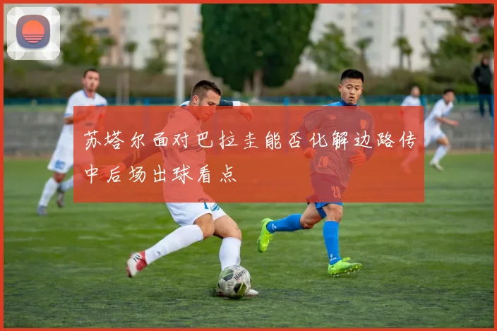 苏塔尔面对巴拉圭能否化解边路传中后场出球看点