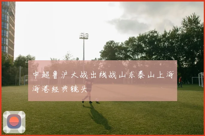 中超鲁沪大战出线战山东泰山上海海港经典镜头
