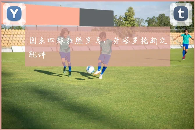 国米四球狂胜罗马,劳塔罗抢断定乾坤
