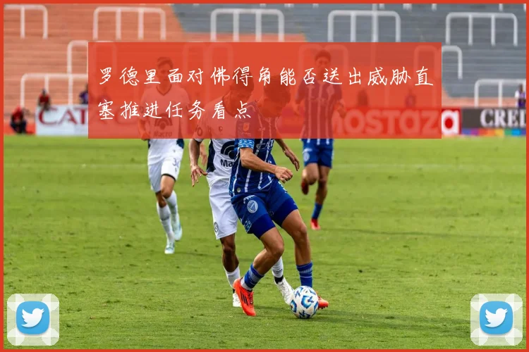 罗德里面对佛得角能否送出威胁直塞推进任务看点