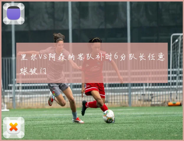 里尔vs阿森纳客队补时6分队长任意球破门