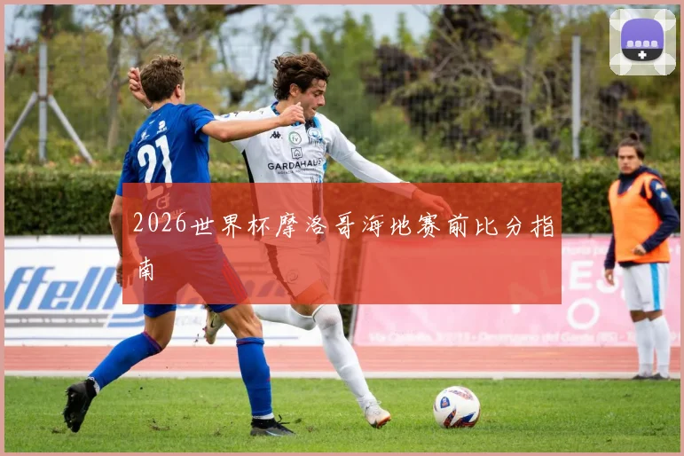 2026世界杯摩洛哥海地赛前比分指南