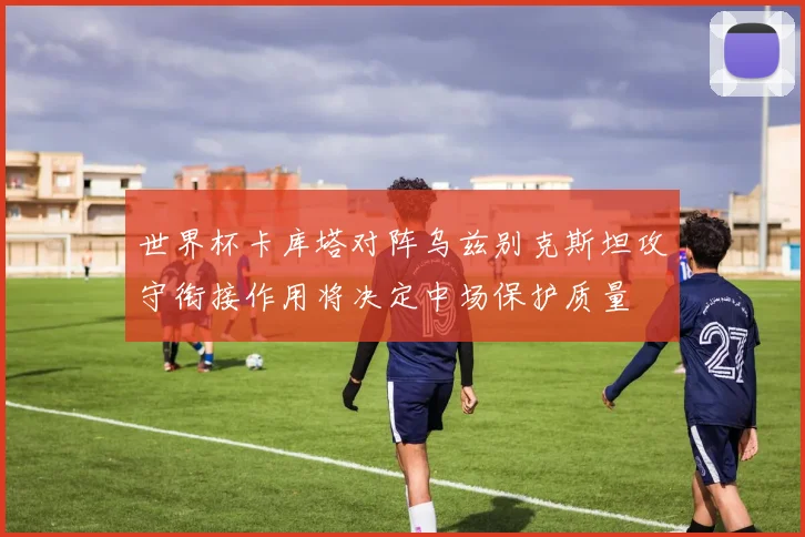 世界杯卡库塔对阵乌兹别克斯坦攻守衔接作用将决定中场保护质量