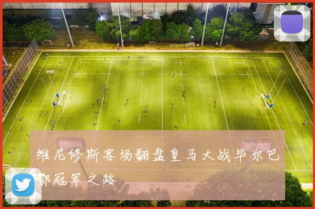 维尼修斯客场翻盘皇马大战毕尔巴鄂冠军之路