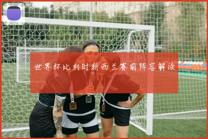 世界杯比利时新西兰赛前阵容解读