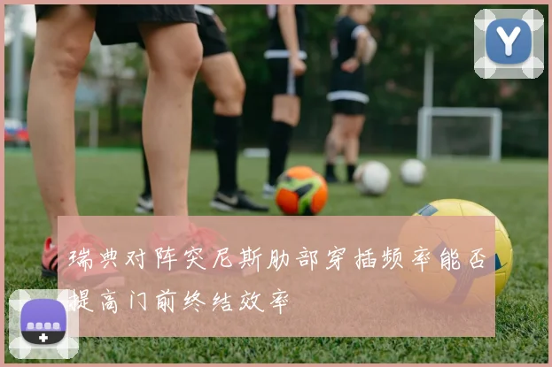 瑞典对阵突尼斯肋部穿插频率能否提高门前终结效率