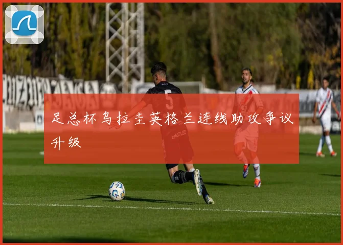 足总杯乌拉圭英格兰连线助攻争议升级
