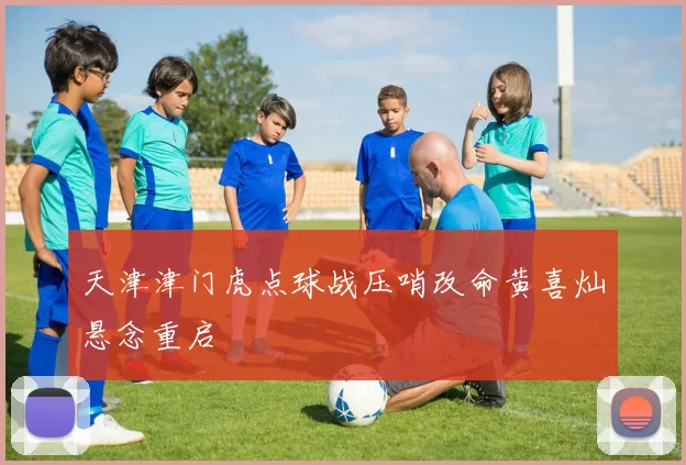 天津津门虎点球战压哨改命黄喜灿悬念重启