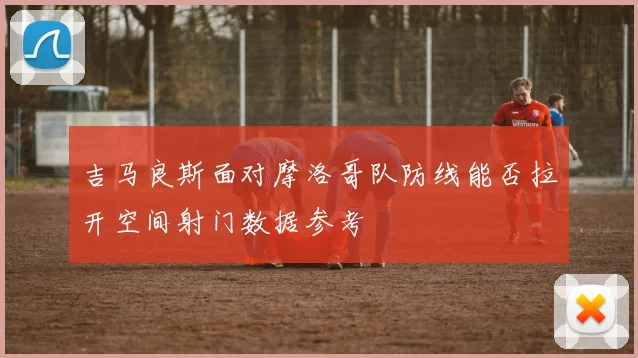 吉马良斯面对摩洛哥队防线能否拉开空间射门数据参考