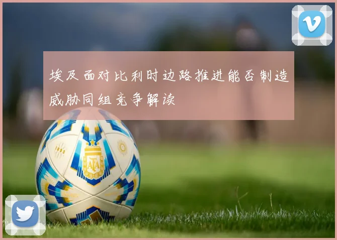 埃及面对比利时边路推进能否制造威胁同组竞争解读