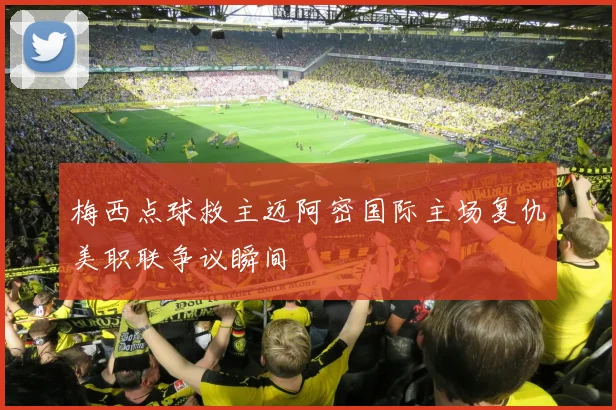 梅西点球救主迈阿密国际主场复仇美职联争议瞬间