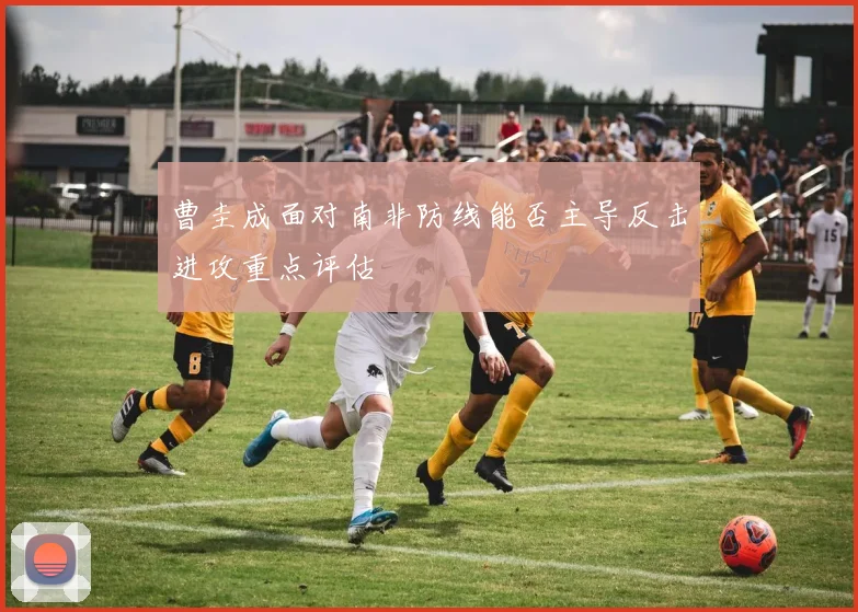 曹圭成面对南非防线能否主导反击进攻重点评估