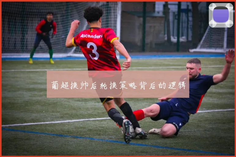 葡超换帅后轮换策略背后的逻辑