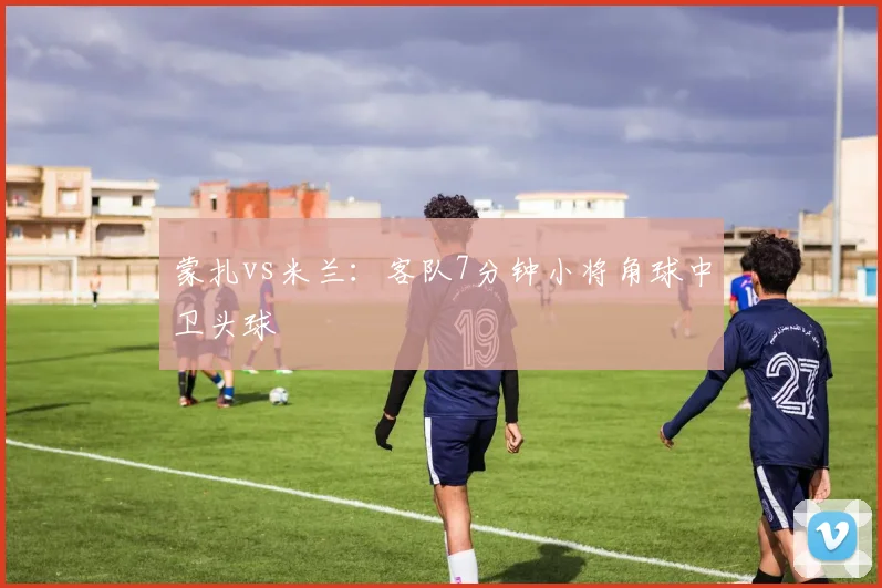 蒙扎vs米兰：客队7分钟小将角球中卫头球