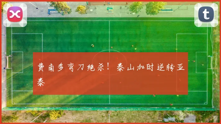 费南多弯刀绝杀！泰山加时逆转亚泰