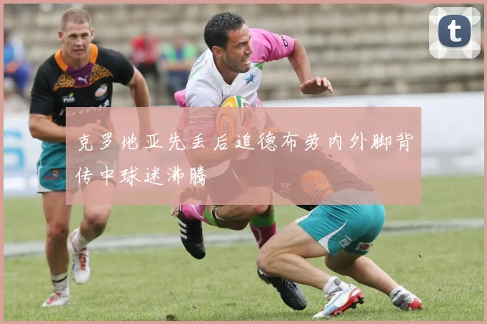 克罗地亚先丢后追德布劳内外脚背传中球迷沸腾