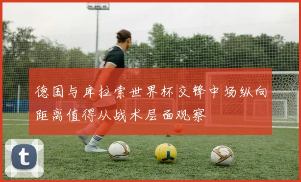 德国与库拉索世界杯交锋中场纵向距离值得从战术层面观察