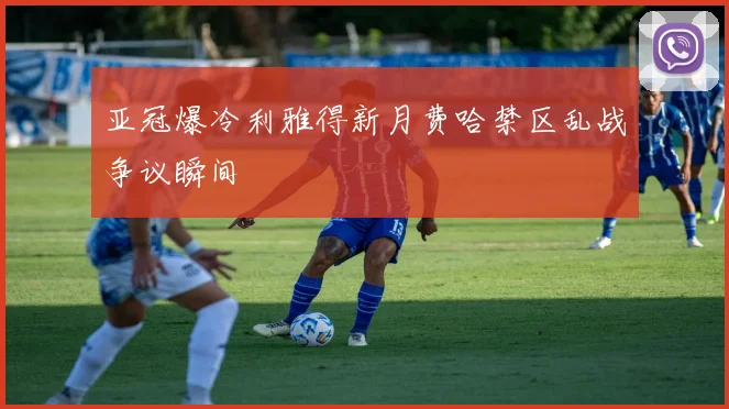 亚冠爆冷利雅得新月费哈禁区乱战争议瞬间
