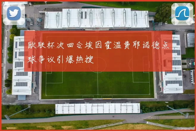 欧联杯次回合埃因霍温费耶诺德点球争议引爆热搜