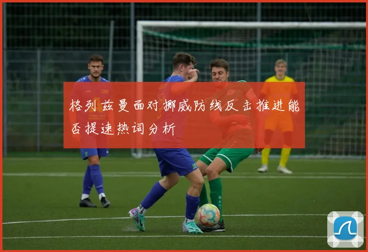 格列兹曼面对挪威防线反击推进能否提速热词分析