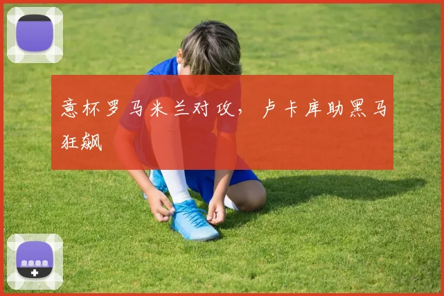 意杯罗马米兰对攻，卢卡库助黑马狂飙