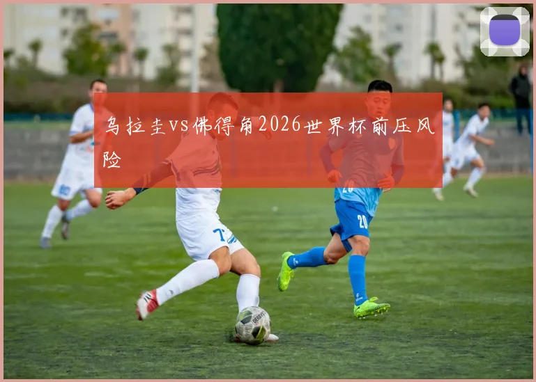 乌拉圭vs佛得角2026世界杯前压风险