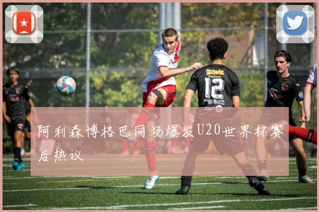 阿利森博格巴同场爆发U20世界杯赛后热议