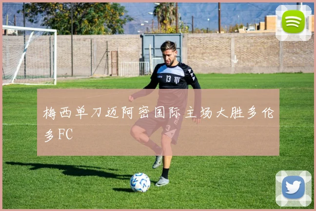 梅西单刀迈阿密国际主场大胜多伦多FC