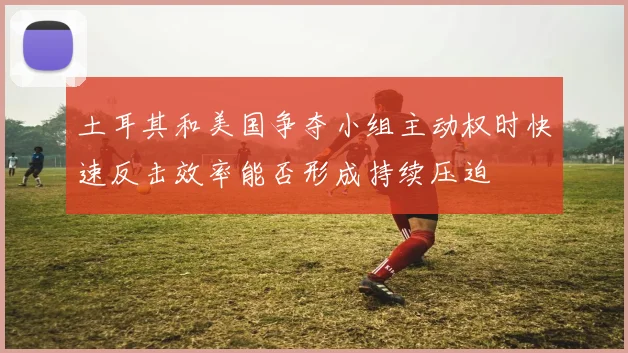 土耳其和美国争夺小组主动权时快速反击效率能否形成持续压迫
