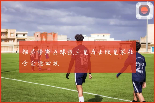 维尼修斯点球救主皇马击败皇家社会全场回放