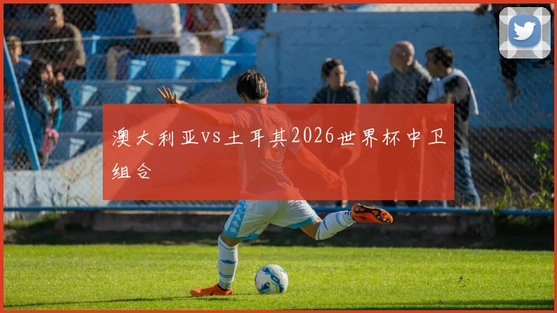 澳大利亚vs土耳其2026世界杯中卫组合