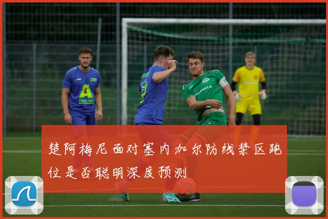 楚阿梅尼面对塞内加尔防线禁区跑位是否聪明深度预测