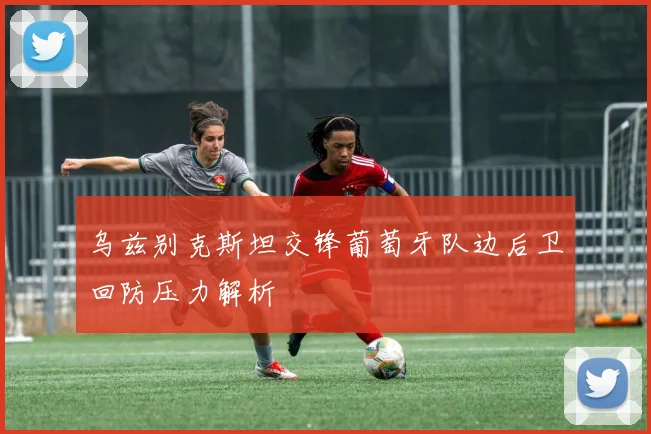 乌兹别克斯坦交锋葡萄牙队边后卫回防压力解析