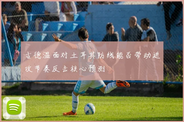 古德温面对土耳其防线能否带动进攻节奏反击核心预测