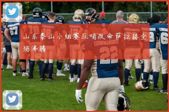 山东泰山小组赛压哨改命萨拉赫全场沸腾